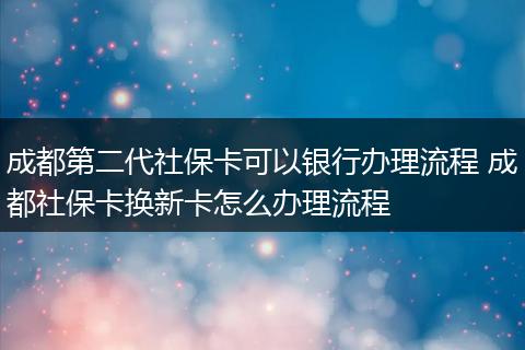 成都第二代社保卡可以银行办理流程 成都社保卡换新卡怎么办理流程