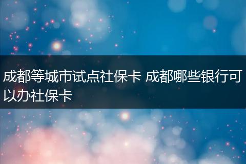 成都等城市试点社保卡 成都哪些银行可以办社保卡