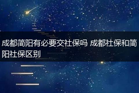 成都简阳有必要交社保吗 成都社保和简阳社保区别