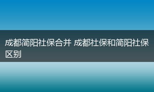 成都简阳社保合并 成都社保和简阳社保区别