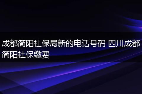 成都简阳社保局新的电话号码 四川成都简阳社保缴费