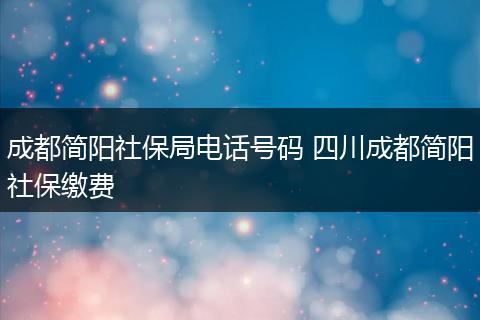 成都简阳社保局电话号码 四川成都简阳社保缴费