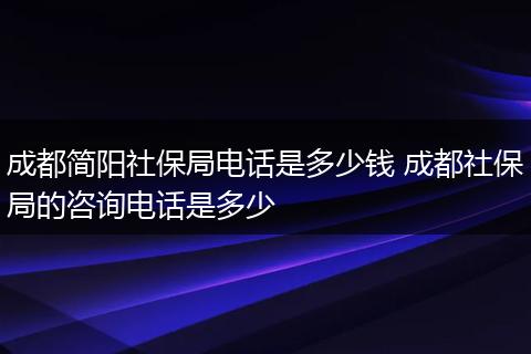 成都简阳社保局电话是多少钱 成都社保局的咨询电话是多少