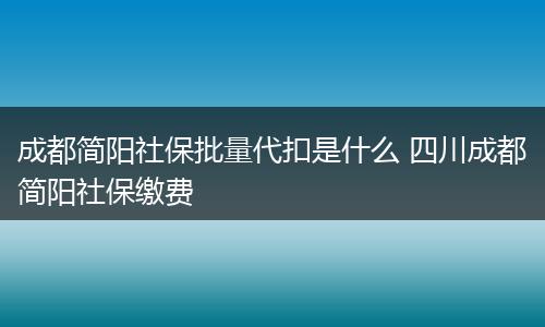 成都简阳社保批量代扣是什么 四川成都简阳社保缴费