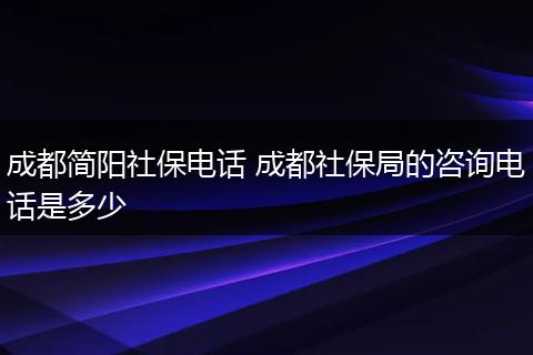 成都简阳社保电话 成都社保局的咨询电话是多少