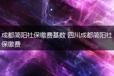 成都简阳社保缴费基数 四川成都简阳社保缴费