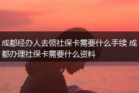 成都经办人去领社保卡需要什么手续 成都办理社保卡需要什么资料