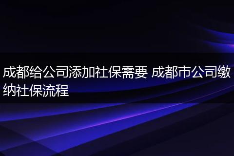 成都给公司添加社保需要 成都市公司缴纳社保流程