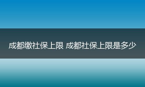 成都缴社保上限 成都社保上限是多少