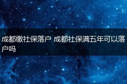成都缴社保落户 成都社保满五年可以落户吗