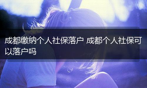成都缴纳个人社保落户 成都个人社保可以落户吗