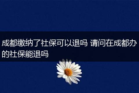 成都缴纳了社保可以退吗 请问在成都办的社保能退吗