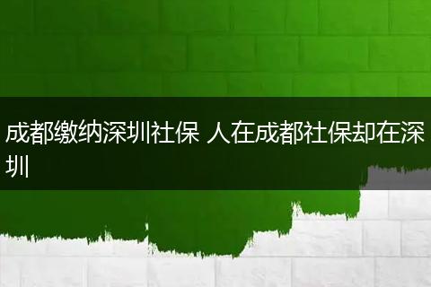 成都缴纳深圳社保 人在成都社保却在深圳