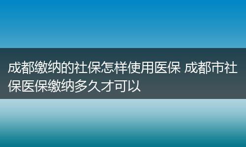 成都缴纳的社保怎样使用医保 成都市社保医保缴纳多久才可以