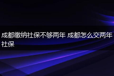 成都缴纳社保不够两年 成都怎么交两年社保