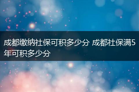 成都缴纳社保可积多少分 成都社保满5年可积多少分