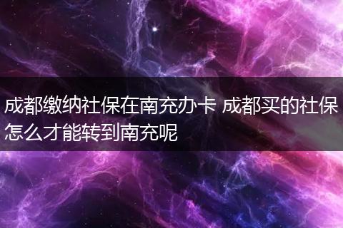 成都缴纳社保在南充办卡 成都买的社保怎么才能转到南充呢