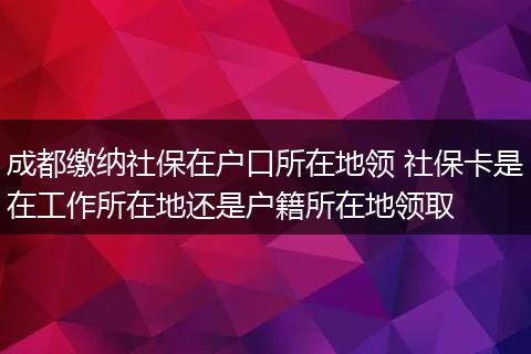 成都缴纳社保在户口所在地领 社保卡是在工作所在地还是户籍所在地领取