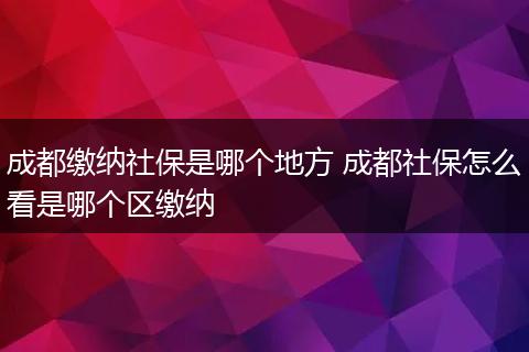 成都缴纳社保是哪个地方 成都社保怎么看是哪个区缴纳