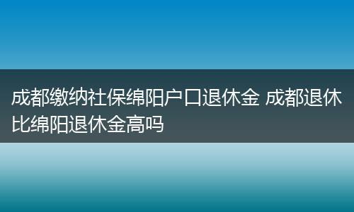 成都缴纳社保绵阳户口退休金 成都退休比绵阳退休金高吗