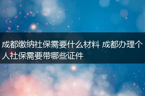 成都缴纳社保需要什么材料 成都办理个人社保需要带哪些证件