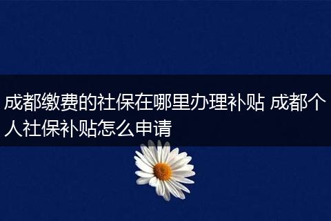 成都缴费的社保在哪里办理补贴 成都个人社保补贴怎么申请