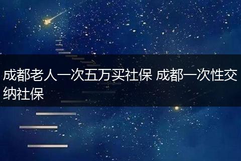 成都老人一次五万买社保 成都一次性交纳社保