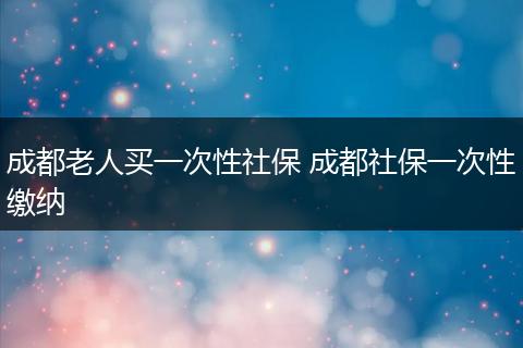 成都老人买一次性社保 成都社保一次性缴纳