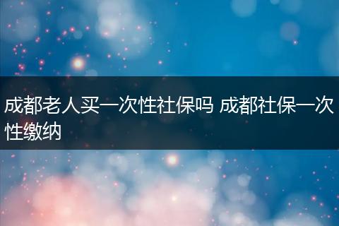 成都老人买一次性社保吗 成都社保一次性缴纳
