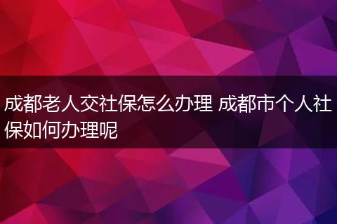 成都老人交社保怎么办理 成都市个人社保如何办理呢