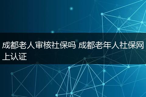 成都老人审核社保吗 成都老年人社保网上认证