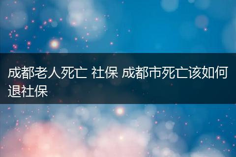 成都老人死亡 社保 成都市死亡该如何退社保