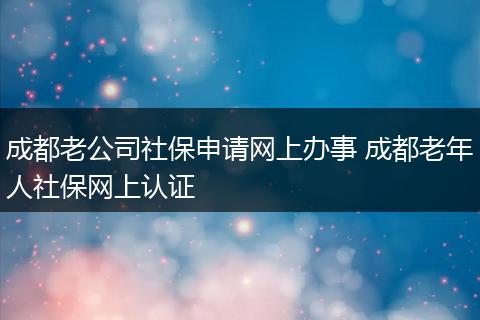 成都老公司社保申请网上办事 成都老年人社保网上认证