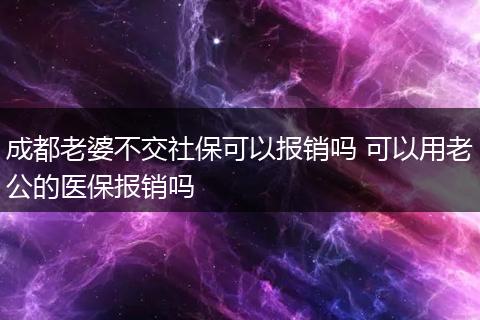 成都老婆不交社保可以报销吗 可以用老公的医保报销吗