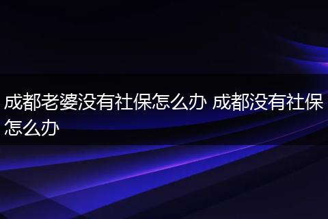 成都老婆没有社保怎么办 成都没有社保怎么办
