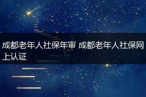 成都老年人社保年审 成都老年人社保网上认证
