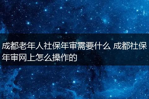 成都老年人社保年审需要什么 成都社保年审网上怎么操作的