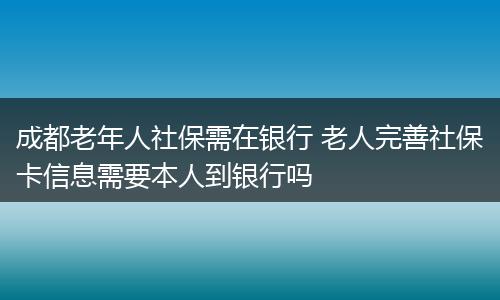 成都老年人社保需在银行 老人完善社保卡信息需要本人到银行吗
