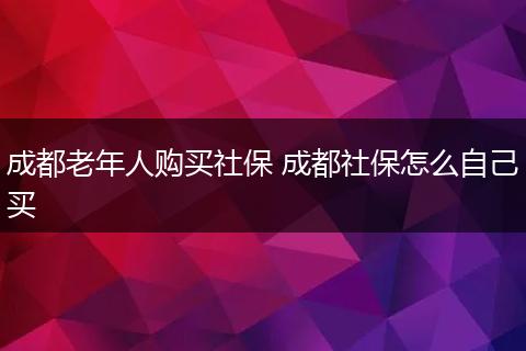 成都老年人购买社保 成都社保怎么自己买
