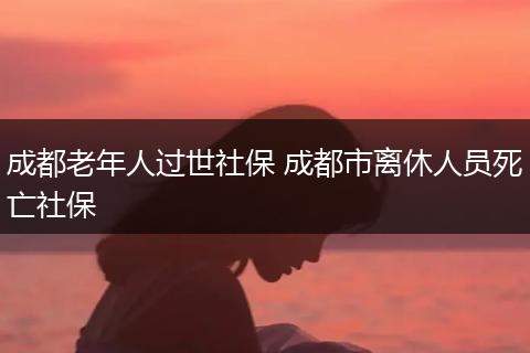 成都老年人过世社保 成都市离休人员死亡社保