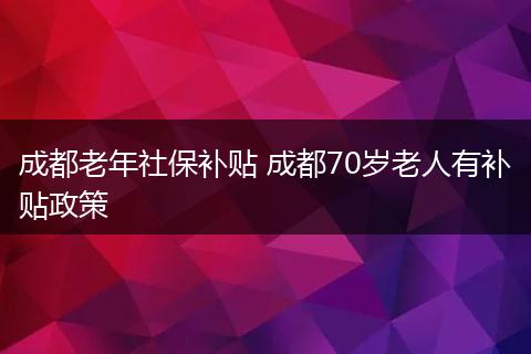 成都老年社保补贴 成都70岁老人有补贴政策