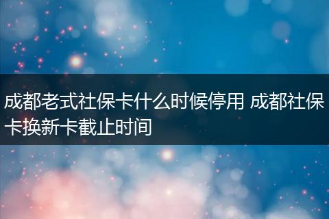 成都老式社保卡什么时候停用 成都社保卡换新卡截止时间
