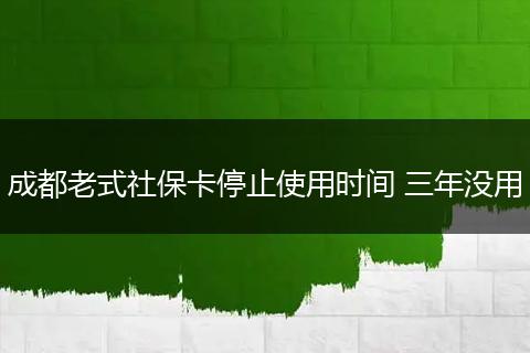 成都老式社保卡停止使用时间 三年没用