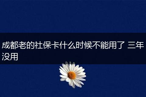 成都老的社保卡什么时候不能用了 三年没用