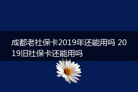 成都老社保卡2019年还能用吗 2019旧社保卡还能用吗