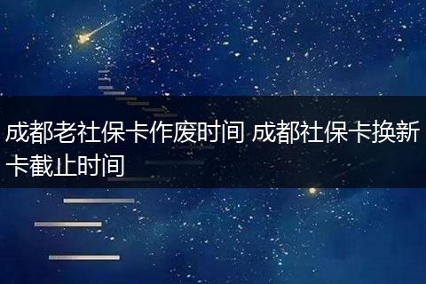 成都老社保卡作废时间 成都社保卡换新卡截止时间