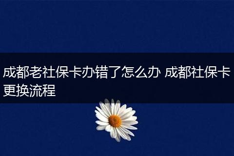 成都老社保卡办错了怎么办 成都社保卡更换流程