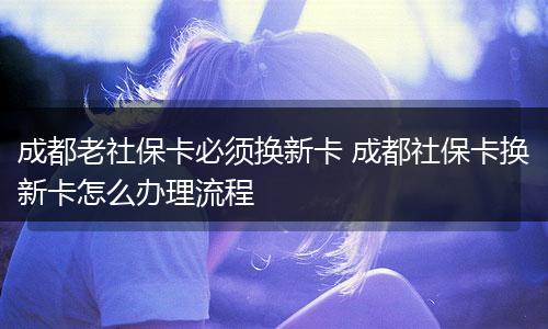 成都老社保卡必须换新卡 成都社保卡换新卡怎么办理流程