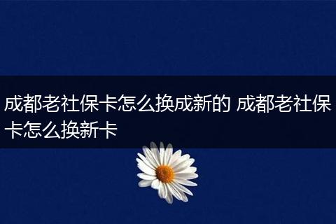 成都老社保卡怎么换成新的 成都老社保卡怎么换新卡