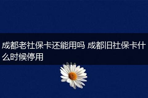 成都老社保卡还能用吗 成都旧社保卡什么时候停用